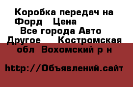 Коробка передач на Форд › Цена ­ 20 000 - Все города Авто » Другое   . Костромская обл.,Вохомский р-н